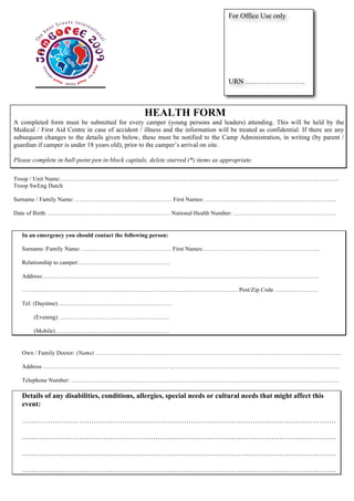 For Office Use only




                                                                                   URN …………………….



                                                  HEALTH FORM
A completed form must be submitted for every camper (young persons and leaders) attending. This will be held by the
Medical / First Aid Centre in case of accident / illness and the information will be treated as confidential. If there are any
subsequent changes to the details given below, these must be notified to the Camp Administration, in writing (by parent /
guardian if camper is under 18 years old), prior to the camper’s arrival on site.

Please complete in ball-point pen in block capitals, delete starred (*) items as appropriate.

Troop / Unit Name:…………………………..……………………………………………………………………………………………….
Troop SwEng Dutch

Surname / Family Name: …………………………………………. First Names: …………………..……………………………………..

Date of Birth: ……………..……………………………………… National Health Number: …………………………………………….


   In an emergency you should contact the following person:

   Surname /Family Name: ……………………………………… First Names:…………………………………………………..

   Relationship to camper:……………………………………….

   Address:………………………………………………………………………………………………………………………….

   ………………………………………………………………………………………………. Post/Zip Code ………………….

   Tel: (Daytime) …………………………………………………

       (Evening) ………………………………………………..

       (Mobile) …………………………………………………


   Own / Family Doctor: (Name) …………………………………………………………………………………………………………….

   Address ……………………………………………………… …………………………………………………………………………..

   Telephone Number: ………………………………………………………………………………………………………………………

   Details of any disabilities, conditions, allergies, special needs or cultural needs that might affect this
   event:

   ……………………………………………………………………………………………………………………

   ……………………………………………………………………………………………………………………

   ……………………………………………………………………………………………………………………

   ……………………………………………………………………………………………………………………
 