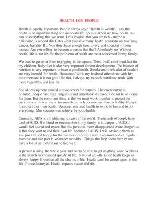HEALTH FOR PEOPLE
Health is equally important. People always say : "Health is wealth". I say that
health is an important thing for successfullife because when we have health, we
can do everything that we want. Let's imagine that you are rich - maybe a
billionaire, a second Bill Gates - but you have many health problems such as: lung
cancer, hepatitis B... You don'thave enough time to live and spend all of your
money. Are you willing to become a personlike that? Absolutely no! Without
health, life is not life. So the problems of health are most concerned for my family.
We used to get up at 5 am to jogging in the square. Then, I will cookbreakfast for
my children. Daily diet is also very important for our development. The balance of
nutrition is very important to have a good health. Smoke and drink a lot of alcohol
are very harmful for health. Because of work, my husband often drink with him
customers and it is not good. So that, I always try to cooknutritious meals with
more vegetables and less fat.
Social development caused consequences for humans. The environment is
polluted, people have had dangerous and untreatable diseases. I do not have a cure
for them. But the important thing is that we must work together to protectthe
environment. It is a rescue for ourselves, each person must have a healthy lifestyle
to protect their own health. Because, you need health to work, to live and to do
everything. Man success was achieve by good health.
Currently, AIDS is a frightening disease of the world. Thousands of people have
died of AIDS. If a friend or one member in my family is in danger of AIDS, I
would feel scared and upset. But this person is more disappointed. More dangerous
is that they want to end their own life becauseof AIDS. I will advise to them to
live positive and happy for themselves of comfort, with a reasonable diet, regular
exercise and take part in volunteer activities. Things that help them happier and
have a lot of the motivation to live well.
A person is ailing the whole year and not to be able to get anything done. Wellness
is the search for enhanced quality of life, personal growth. Good health keeps us
always happy. If one has all the charms of life. Health can't be earned again in the
life if once destroyed. Health impacts successfullife.
 