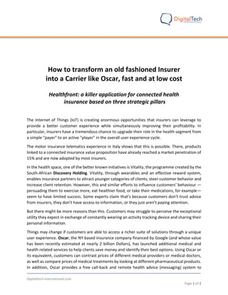 Digitaltech-international.com
Page 1 of 2
How to transform an old fashioned Insurer
into a Carrier like Oscar, fast and at low cost
Healthfront: a killer application for connected health
insurance based on three strategic pillars
The Internet of Things (IoT) is creating enormous opportunities that insurers can leverage to
provide a better customer experience while simultaneously improving their profitability. In
particular, insurers have a tremendous chance to upgrade their role in the health segment from
a simple "payer" to an active "player" in the overall user experience cycle.
The motor insurance telematics experience in Italy shows that this is possible. There, products
linked to a connected insurance value proposition have already reached a market penetration of
15% and are now adopted by most insurers.
In the health space, one of the better known initiatives is Vitality, the programme created by the
South-African Discovery Holding. Vitality, through wearables and an effective reward system,
enables insurance partners to attract younger categories of clients, steer customer behavior and
increase client retention. However, this and similar efforts to influence customers’ behaviour —
persuading them to exercise more, eat healthier food, or take their medications, for example—
seem to have limited success. Some experts claim that’s because customers don’t trust advice
from insurers, they don’t have access to information, or they just aren’t paying attention.
But there might be more reasons than this. Customers may struggle to perceive the exceptional
utility they expect in exchange of constantly wearing an activity tracking device and sharing their
personal information.
Things may change if customers are able to access a richer suite of solutions through a unique
user experience. Oscar, the NY based insurance company financed by Google (and whose value
has been recently estimated at nearly 2 billion Dollars), has launched additional medical and
health related services to help clients save money and identify their best options. Using Oscar or
its equivalent, customers can contrast prices of different medical providers or medical doctors,
as well as compare prices of medical treatments by looking at different pharmaceutical products.
In addition, Oscar provides a free call-back and remote health advice (messaging) system to
 