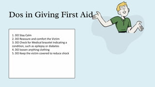 Dos in Giving First Aid
1. DO Stay Calm
2. DO Reassure and comfort the Victim
3. DO Check for Medical bracelet Indicating a
condition, such as epilepsy or diabetes
4. DO loosen anything clothing
5. DO Keep the victim covered to reduce shock