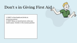 Don't s in Giving First Aid
1. DON'T in Give foodd and drinks to
unconcious person
2. DON'T Move an injured person unless you
need to place him/her in the recovery position