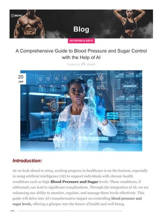 Blog
NUTRITION & DIETS
A Comprehensive Guide to Blood Pressure and Sugar Control
with the Help of AI
Posted by Health
Introduction:
As we look ahead to 2024, exciting progress in healthcare is on the horizon, especially
in using artificial intelligence (AI) to support individuals with chronic health
conditions such as high Blood Pressure and Sugar levels. These conditions, if
addressed, can lead to significant complications. Through the integration of AI, we are
enhancing our ability to monitor, regulate, and manage these levels effectively. This
guide will delve into AI's transformative impact on controlling blood pressure and
sugar levels, offering a glimpse into the future of health and well­being.
20
JAN

MENU

 