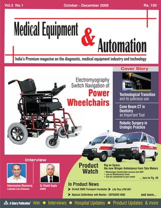 Vol.3 No.1                                         October - December 2009                                                      Rs. 150




                                                                                                     Cover Story

                                                        Electromyography
                                                      Switch Navigation of
                                                         Power                                      Technological Transition

                                                    Wheelchairs
                                                                                                    and its judicious use
                                                                                                    Cone Beam CT in
                                                                                                    Dentistry
                                                                                                    an Important Tool
                                                                                                    Robotic Surgery in
                                                                                                    Urologic Practice




                  Interview
                                                             Product                 Big on Space,
                                                                                     the new Winger Ambulance from Tata Motors
                                                              Watch                  • Monocoque Construction ensures low NVH
                                                                                     • Low on Maintenance Costs
                                                                                     • Can be customized to your needs
                                                                                                                         ... turn to Pg. 49

 Subramanian Dharmaraj           Dr Shakti Gupta     In Product News
 Labindia Life Sciences          AIIMS                 Orchid 3000 Transport Incubator       Life Plus LPM-907
                                                       Biphasic Defibrillator with Monitor - DEFIGARD 4000                and more...
                          ®
                              With l Interviews l Hospital Updates l Product Updates & more
 