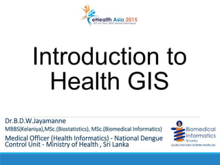 Introduction to
Health GIS
Dr.B.D.W.Jayamanne
MBBS(Kelaniya),MSc.(Biostatistics), MSc.(Biomedical Informatics)
Medical Officer (Health Informatics) - National Dengue
Control Unit - Ministry of Health , Sri Lanka
 