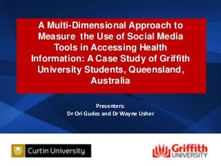 A Multi-Dimensional Approach to
Measure the Use of Social Media
Tools in Accessing Health
Information: A Case Study of Griffith
University Students, Queensland,
Australia
Presenters:
Dr Ori Gudes and Dr Wayne Usher

1

 