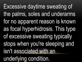 Excessive daytime sweating of
the palms, soles and underarms
for no apparent reason is known
as focal hyperhidrosis. This type
of excessive sweating typically
stops when you're sleeping and
isn't associated with an
underlying condition.
 