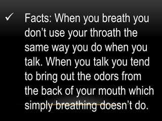  Facts: When you breath you
don‟t use your throath the
same way you do when you
talk. When you talk you tend
to bring out the odors from
the back of your mouth which
simply breathing doesn‟t do.
 