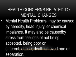 HEALTH CONCERNS RELATED TO
MENTAL CHANGES
• Mental Health Problems- may be caused
by heredity, head injury, or chemical
imbalance. It may also be causedby
stress from feelings of not being
accepted, being poor or
different, abuse, death of loved one or
separation.
 