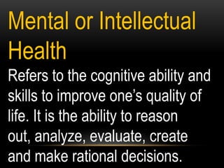Mental or Intellectual
Health
Refers to the cognitive ability and
skills to improve one‟s quality of
life. It is the ability to reason
out, analyze, evaluate, create
and make rational decisions.
 