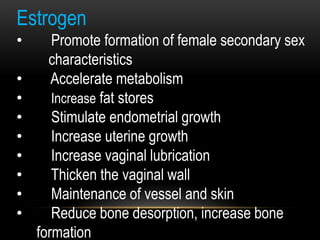 Estrogen
• Promote formation of female secondary sex
characteristics
• Accelerate metabolism
• Increase fat stores
• Stimulate endometrial growth
• Increase uterine growth
• Increase vaginal lubrication
• Thicken the vaginal wall
• Maintenance of vessel and skin
• Reduce bone desorption, increase bone
formation
 