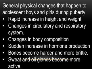 General physical changes that happen to
adolescent boys and girls during puberty
• Rapid increase in height and weight
• Changes in circulatory and respiratory
system.
• Changes in body composition
• Sudden increase in hormone production
• Bones become harder and more brittle.
• Sweat and oil glands become more
active.
 