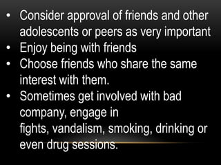 • Consider approval of friends and other
adolescents or peers as very important
• Enjoy being with friends
• Choose friends who share the same
interest with them.
• Sometimes get involved with bad
company, engage in
fights, vandalism, smoking, drinking or
even drug sessions.
 