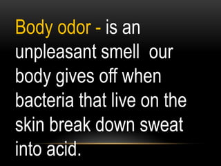 Body odor - is an
unpleasant smell our
body gives off when
bacteria that live on the
skin break down sweat
into acid.
 