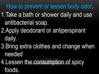 How to prevent or lessen body odor.
1.Take a bath or shower daily and use
antibacterial soap.
2.Apply deodorant or antiperspirant
daily.
3.Bring extra clothes and change when
needed
4.Lessen the consumption of spicy
foods.
 