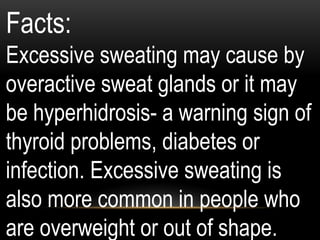 Facts:
Excessive sweating may cause by
overactive sweat glands or it may
be hyperhidrosis- a warning sign of
thyroid problems, diabetes or
infection. Excessive sweating is
also more common in people who
are overweight or out of shape.
 