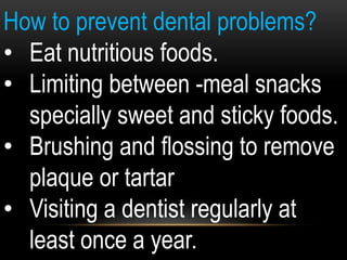 How to prevent dental problems?
• Eat nutritious foods.
• Limiting between -meal snacks
specially sweet and sticky foods.
• Brushing and flossing to remove
plaque or tartar
• Visiting a dentist regularly at
least once a year.
 