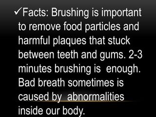 Facts: Brushing is important
to remove food particles and
harmful plaques that stuck
between teeth and gums. 2-3
minutes brushing is enough.
Bad breath sometimes is
caused by abnormalities
inside our body.
 