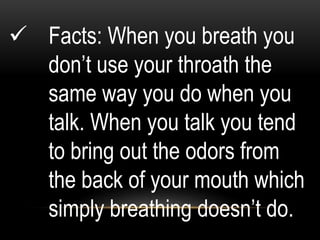 Facts: When you breath you
don’t use your throath the
same way you do when you
talk. When you talk you tend
to bring out the odors from
the back of your mouth which
simply breathing doesn’t do.
 