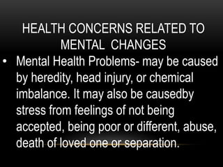 HEALTH CONCERNS RELATED TO
MENTAL CHANGES
• Mental Health Problems- may be caused
by heredity, head injury, or chemical
imbalance. It may also be causedby
stress from feelings of not being
accepted, being poor or different, abuse,
death of loved one or separation.
 