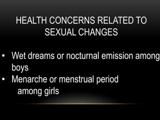 HEALTH CONCERNS RELATED TO
SEXUAL CHANGES
• Wet dreams or nocturnal emission among
boys
• Menarche or menstrual period
among girls
 