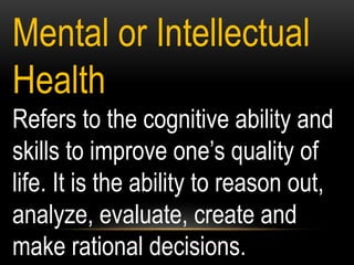 Mental or Intellectual
Health
Refers to the cognitive ability and
skills to improve one’s quality of
life. It is the ability to reason out,
analyze, evaluate, create and
make rational decisions.
 