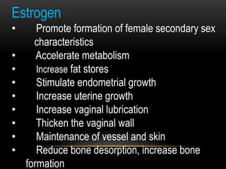 Estrogen
• Promote formation of female secondary sex
characteristics
• Accelerate metabolism
• Increase fat stores
• Stimulate endometrial growth
• Increase uterine growth
• Increase vaginal lubrication
• Thicken the vaginal wall
• Maintenance of vessel and skin
• Reduce bone desorption, increase bone
formation
 