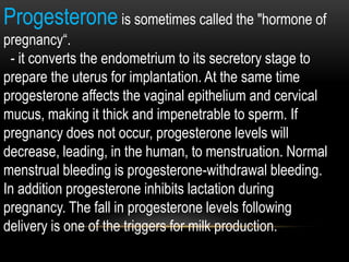 Progesterone is sometimes called the "hormone of
pregnancy“.
- it converts the endometrium to its secretory stage to
prepare the uterus for implantation. At the same time
progesterone affects the vaginal epithelium and cervical
mucus, making it thick and impenetrable to sperm. If
pregnancy does not occur, progesterone levels will
decrease, leading, in the human, to menstruation. Normal
menstrual bleeding is progesterone-withdrawal bleeding.
In addition progesterone inhibits lactation during
pregnancy. The fall in progesterone levels following
delivery is one of the triggers for milk production.
 