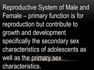 Reproductive System of Male and
Female – primary function is for
reproduction but contribute to
growth and development
specifically the secondary sex
characteristics of adolescents as
well as the primary sex
characteristics.
 
