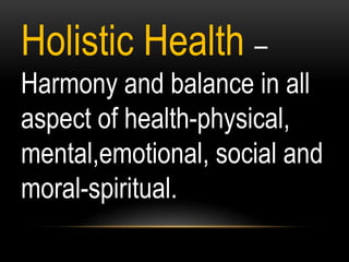 Holistic Health –
Harmony and balance in all
aspect of health-physical,
mental,emotional, social and
moral-spiritual.
 