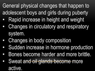 General physical changes that happen to
adolescent boys and girls during puberty
• Rapid increase in height and weight
• Changes in circulatory and respiratory
system.
• Changes in body composition
• Sudden increase in hormone production
• Bones become harder and more brittle.
• Sweat and oil glands become more
active.
 