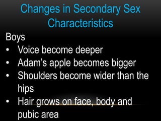 Changes in Secondary Sex
Characteristics
Boys
• Voice become deeper
• Adam’s apple becomes bigger
• Shoulders become wider than the
hips
• Hair grows on face, body and
pubic area
 