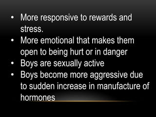 • More responsive to rewards and
stress.
• More emotional that makes them
open to being hurt or in danger
• Boys are sexually active
• Boys become more aggressive due
to sudden increase in manufacture of
hormones
 