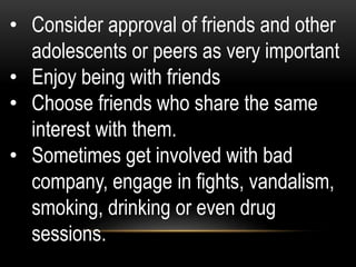 • Consider approval of friends and other
adolescents or peers as very important
• Enjoy being with friends
• Choose friends who share the same
interest with them.
• Sometimes get involved with bad
company, engage in fights, vandalism,
smoking, drinking or even drug
sessions.
 