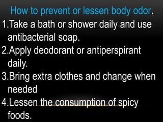 How to prevent or lessen body odor.
1.Take a bath or shower daily and use
antibacterial soap.
2.Apply deodorant or antiperspirant
daily.
3.Bring extra clothes and change when
needed
4.Lessen the consumption of spicy
foods.
 