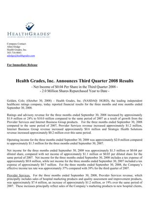 Company Contact:
Allen Dodge
Health Grades, Inc.
303-716-0041
adodge@healthgrades.com


For Immediate Release




       Health Grades, Inc. Announces Third Quarter 2008 Results
                    - Net Income of $0.04 Per Share in the Third Quarter 2008 -
                          - 2.0 Million Shares Repurchased Year to Date -

Golden, Colo. (October 30, 2008) – Health Grades, Inc. (NASDAQ: HGRD), the leading independent
healthcare ratings company, today reported financial results for the three months and nine months ended
September 30, 2008.

Ratings and advisory revenue for the three months ended September 30, 2008 increased by approximately
$1.9 million or 24% to $10.0 million compared to the same period of 2007 as a result of growth from the
Provider Services and Internet Business Group products. For the three months ended September 30, 2008
compared to the same period of 2007, Provider Services revenue increased approximately $1.2 million,
Internet Business Group revenue increased approximately $0.6 million and Strategic Health Solutions
revenue increased approximately $0.2 million over this same period.

Operating income for the three months ended September 30, 2008 was approximately $2.0 million compared
to approximately $1.3 million for the three months ended September 30, 2007.

Net income for the three months ended September 30, 2008 was approximately $1.3 million or $0.04 per
diluted share, compared with net income of approximately $1.1 million or $0.03 per diluted share for the
same period of 2007. Net income for the three months ended September 30, 2008 includes a tax expense of
approximately $0.8 million, while net income for the three months ended September 30, 2007 included a tax
expense of approximately $0.7 million. For the three months ended September 30, 2008, the Company’s
effective income tax rate was approximately 37% compared with 39% for the third quarter of 2007.

Provider Services. For the three months ended September 30, 2008, Provider Services revenue, which
principally includes sales of hospital marketing products and quality assessment and improvement products,
was approximately $7.4 million, an increase of approximately $1.2 million, or 19% over the same period of
2007. These increases principally reflect sales of the Company’s marketing products to new hospital clients,
 