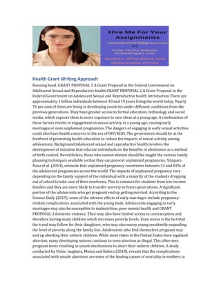 Health Grant Writing Approach
Running head: GRANT PROPOSAL 1 A Grant Proposal to the Federal Government on
Adolescent Sexual and Reproductive health GRANT PROPOSAL 2 A Grant Proposal to the
Federal Government on Adolescent Sexual and Reproductive health Introduction There are
approximately 1 billion individuals between 10 and 19 years living the world today. Nearly
70 per cent of them are living in developing countries under different conditions from the
previous generations. They have greater access to formal education, technology and social
media, which exposes them to more exposure to new ideas at a young age. A combination of
these factors results in engagement in sexual activity at a young age, causing early
marriages or even unplanned pregnancies. The dangers of engaging in early sexual activities
could also have health concerns in the era of HIV/AIDS. The government should be at the
forefront of promoting health education to reduce the impacts of sexual activity among
adolescents. Background Adolescent sexual and reproductive health involves the
development of initiative that educate individuals on the benefits of abstinence as a method
of birth control. Nevertheless, those who cannot abstain should be taught the various family
planning techniques available so that they can prevent unplanned pregnancies. Vázquez-
Nava et al. (2014), estimate that unplanned pregnancy constitutes between 33 and 82% of
the adolescent pregnancies across the world. The impacts of unplanned pregnancy vary
depending on the family support of the individual with a majority of the students dropping
out of school to take care of their newborns. This is common for students from low-income
families and they are more likely to transfer poverty to future generations. A significant
portion of the adolescents who get pregnant end up getting married. According to the
Science Daily (2017), some of the adverse effects of early marriages include pregnancy-
related complications associated with the young body. Adolescents engaging in early
marriages may also be susceptible to malnutrition, poor mental health and GRANT
PROPOSAL 3 domestic violence. They may also have limited access to contraception and
therefore having many children which increases poverty levels. Even worse is the fact that
the trend may follow for their daughters, who may also marry young resultantly expanding
the level of poverty along the family line. Adolescents who find themselves pregnant may
end up aborting their unborn children. While most states in the United States have legalized
abortion, many developing nations continue to term abortion as illegal. This often sees
pregnant teens resulting in unsafe mechanisms to abort their unborn children. A study
conducted by Ushie, Izugbara, Mutua and Kabiru (2018), reveals that the complications
associated with unsafe abortions are some of the leading causes of mortality in mothers in
 