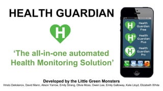HEALTH GUARDIAN

‘The all-in-one automated
Health Monitoring Solution’
Developed by the Little Green Monsters
Hristo Deliolanov, David Mann, Alison Yarrow, Emily Strang, Olivia Moss, Owen Lee, Emily Galloway, Kate Lloyd, Elizabeth White

 