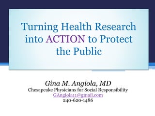 Turning Health Research
into ACTION to Protect
the Public
Gina M. Angiola, MD
Chesapeake Physicians for Social Responsibility
GAngiola11@gmail.com
240-620-1486
 