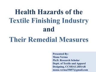 Health Hazards of the
Textile Finishing Industry
and
Their Remedial Measures
Presented By:
Mona Verma
Ph.D. Research Scholar
Deptt. of Textile and Apparel
Designing, CCSHAU,HISAR
mona.verma35057@gmail.com
 