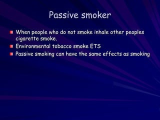 Passive smoker
When people who do not smoke inhale other peoples
cigarette smoke.
Environmental tobacco smoke ETS
Passive smoking can have the same effects as smoking
 