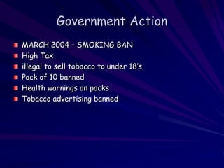 Government Action
MARCH 2004 – SMOKING BAN
High Tax
illegal to sell tobacco to under 18’s
Pack of 10 banned
Health warnings on packs
Tobacco advertising banned
 