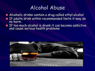 Alcohol Abuse
Alcoholic drinks contain a drug called ethyl alcohol
If adults drink within recommended limits it may do
no harm.
If too much alcohol is drunk it can become addictive
and cause serious health problems
 