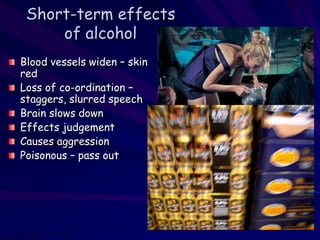 Short-term effects
of alcohol
Blood vessels widen – skin
red
Loss of co-ordination –
staggers, slurred speech
Brain slows down
Effects judgement
Causes aggression
Poisonous – pass out
 