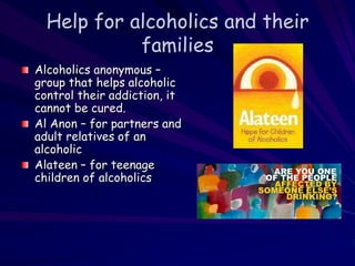 Help for alcoholics and their
families
Alcoholics anonymous –
group that helps alcoholic
control their addiction, it
cannot be cured.
Al Anon – for partners and
adult relatives of an
alcoholic
Alateen – for teenage
children of alcoholics
 