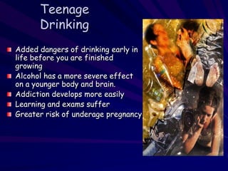 Teenage
Drinking
Added dangers of drinking early in
life before you are finished
growing
Alcohol has a more severe effect
on a younger body and brain.
Addiction develops more easily
Learning and exams suffer
Greater risk of underage pregnancy
 