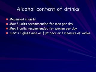 Alcohol content of drinks
Measured in units
Max 3 units recommended for men per day
Max 2 units recommended for women per day
1unit = 1 glass wine or ½ pt beer or 1 measure of vodka
 