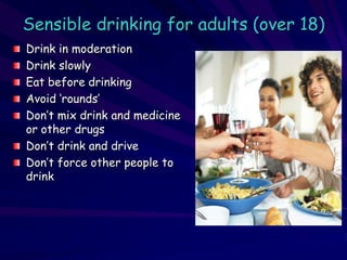 Sensible drinking for adults (over 18)
Drink in moderation
Drink slowly
Eat before drinking
Avoid ‘rounds’
Don’t mix drink and medicine
or other drugs
Don’t drink and drive
Don’t force other people to
drink
 