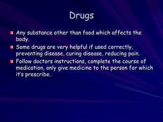 Drugs
Any substance other than food which affects the
body.
Some drugs are very helpful if used correctly,
preventing disease, curing disease, reducing pain.
Follow doctors instructions, complete the course of
medication, only give medicine to the person for which
it’s prescribe.
 