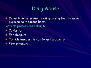 Drug Abuse
Drug abuse or misuse is using a drug for the wrong
purpose so it causes harm.
Why do people abuse drugs?
Curiosity
For pleasure
To hide insecurities or forget problems
Peer pressure
 