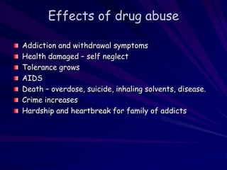 Effects of drug abuse
Addiction and withdrawal symptoms
Health damaged – self neglect
Tolerance grows
AIDS
Death – overdose, suicide, inhaling solvents, disease.
Crime increases
Hardship and heartbreak for family of addicts
 